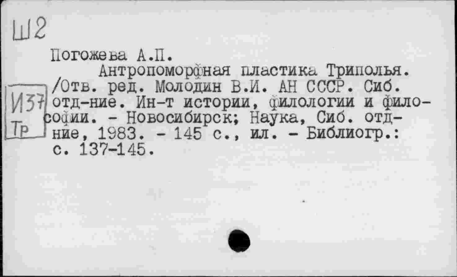 ﻿Ш2
Погожева А.П.
ия Д_Г
Антропоморфная пластика Триполья. /Отв. ред. Молодан В.И. АН СССР. Сиб. отд-ние. Ин-т истории, филологии и фило офии. - Новосибирск; Наука, Сиб. отд-нйе, 1983. - 145 с., ил. - Библиогр.:
с. 137-145.